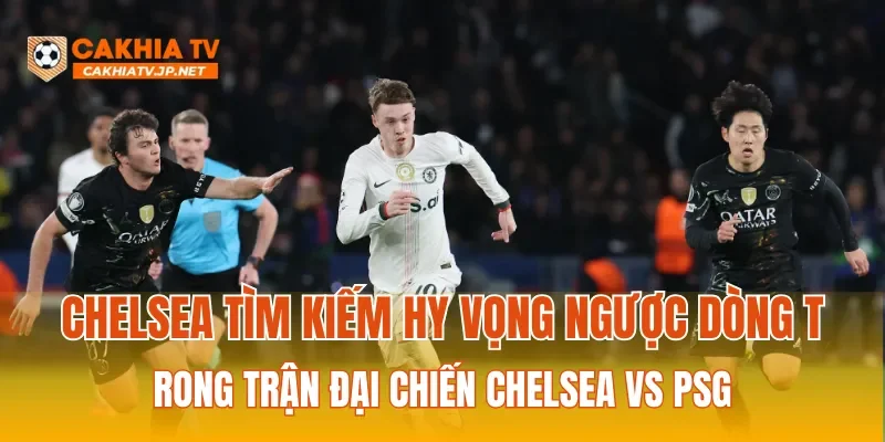 Chelsea nỗ lực tìm kiếm hy vọng ngược dòng trong trận đại chiến Chelsea vs PSG