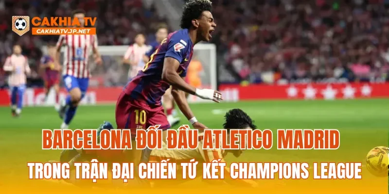 Barcelona đối đầu Atletico Madrid trong trận đại chiến tứ kết Champions League