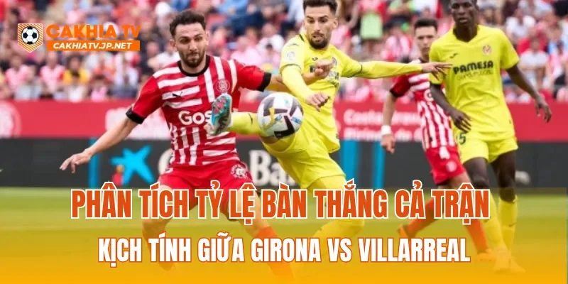 Phân tích tỷ lệ bàn thắng cả trận kịch tính giữa Girona vs Villarreal